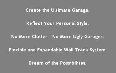 Create the Ultimate Garage.

Reflect Your Personal Style.

No More Clutter.  No More Ugly Garages.

Flexible and Expandable Wall Track System.

Dream of the Possibilites.