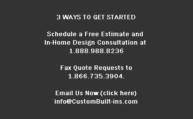 3 WAYS TO GET STARTED

Schedule a Free Estimate and 
In-Home Design Consultation at 
1.888.988.8236

Fax Quote Requests to
1.866.735.3904.

Email Us Now (click here)
info@CustomBuilt-ins.com